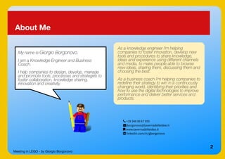 Meeting in LEGO - by Giorgio Borgonovo
2
About Me
My name is Giorgio Borgonovo.
I am a Knowledge Engineer and Business
Coach.
I help companies to design, develop, manage
and promote tools, processes and strategies to
foster collaboration, knowledge sharing,
innovation and creativity.
As a knowledge engineer I’m helping
companies to foster innovation, develop new
tools and procedures to share knowledge,
ideas and experience using different channels
and media, to make people able to browse
new ideas, sharing them, discussing them and
choosing the best.
As a business coach I'm helping companies to
redefine their strategy to win in a continuously
changing world, identifying their priorities and
how to use the digital technologies to improve
performance and deliver better services and
products.
 +39 348 80 67 955
 borgonovo@tavernadelleidee.it
 www.tavernadelleidee.it
 linkedin.com/in/gborgonovo
 