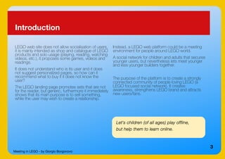 Meeting in LEGO - by Giorgio Borgonovo
3
Introduction
LEGO web site does not allow socialisation of users,
it is mainly intended as shop and catalogue of LEGO
products and solo usage (playing, reading, watching
videos, etc.), it proposes some games, videos and
readings.
It does not understand who is its user and it does
not suggest personalized pages, so how can it
recommend what to buy if it does not know the
user?
The LEGO landing page promotes sets that are not
for the reader, but generic, furthermore it immediately
shows that its main purpose is to sell something,
while the user may wish to create a relationship.
Let's children (of all ages) play offline,
but help them to learn online.
Instead, a LEGO web platform could be a meeting
environment for people around LEGO world.
A social network for children and adults that secures
younger users, but nevertheless lets meet younger
and less younger builders together.
The purpose of the platform is to create a strongly
connected community of people loving LEGO (a
LEGO focused social network). It creates
awareness, strengthens LEGO brand and attracts
new users/fans.
 