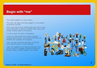 Meeting in LEGO - by Giorgio Borgonovo
4
Begin with “me”
The LEGO platform is user centric.
The user can login and stay logged in: the system
remember him/her.
Each user has its own profile page and, like normal
social networks, it allows to follow other users and
create double sided connections.
A chat is open for direct messaging.
Users can also share their status updates,
projects and photos. Connections/friends can
rate/like the updates and projects.
User can also share its wish list, so friends
know what to give for their birthday!
User can register all my sets and pieces, this
will be useful to suggest creations based on
pieces I have, so the creation I can make.
 