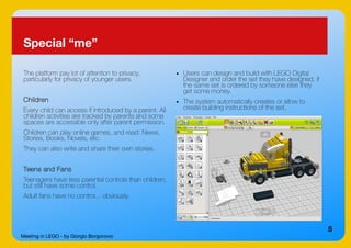 Meeting in LEGO - by Giorgio Borgonovo
5
Special “me”
The platform pay lot of attention to privacy,
particularly for privacy of younger users.
Children
Every child can access if introduced by a parent. All
children activities are tracked by parents and some
spaces are accessible only after parent permission.
Children can play online games, and read: News,
Stories, Books, Novels, etc.
They can also write and share their own stories.
Teens and Fans
Teenagers have less parental controls than children,
but still have some control.
Adult fans have no control... obviously.
● Users can design and build with LEGO Digital
Designer and order the set they have designed, if
the same set is ordered by someone else they
get some money.
● The system automatically creates or allow to
create building instructions of the set.
 
