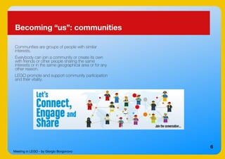 Meeting in LEGO - by Giorgio Borgonovo
6
Becoming “us”: communities
Communities are groups of people with similar
interests.
Everybody can join a community or create its own
with friends or other people sharing the same
interests or in the same geographical area or for any
other reason.
LEGO promote and support community participation
and their vitality.
 