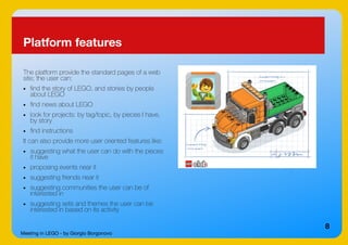 Meeting in LEGO - by Giorgio Borgonovo
8
Platform features
The platform provide the standard pages of a web
site; the user can:
● find the story of LEGO, and stories by people
about LEGO
● find news about LEGO
● look for projects: by tag/topic, by pieces I have,
by story
● find instructions
It can also provide more user oriented features like:
● suggesting what the user can do with the pieces
it have
● proposing events near it
● suggesting friends near it
● suggesting communities the user can be of
interested in
● suggesting sets and themes the user can be
interested in based on its activity
 