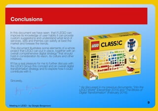 Meeting in LEGO - by Giorgio Borgonovo
9
Conclusions
In this document we have seen that if LEGO can
improve its knowledge of user habits it can provide
custom suggestions and understand what kind of
services, sets and themes can satisfy at best the
market and foresee the trends.
This document illustrates some elements of a whole
project that LEGO can put in place, together with an
overall comprehensive digital strategy* that should
hold in consideration its vision, its culture and other
initiatives.
It'll be a real pleasure for me to further discuss with
the LEGO Group this concept and an overall digital
transformation strategy and to explore how I could
contribute with it.
Sincerely,
* As discussed in my previous documents: “Into the
LEGO World” (December 2015) and “The Bricks of
Digital Transformation” (February 2016).
 