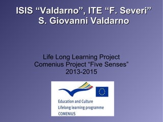 ISIS “Valdarno”, ITE “F. Severi”ISIS “Valdarno”, ITE “F. Severi”
S. Giovanni ValdarnoS. Giovanni Valdarno
Life Long Learning Project
Comenius Project “Five Senses”
2013-2015
 