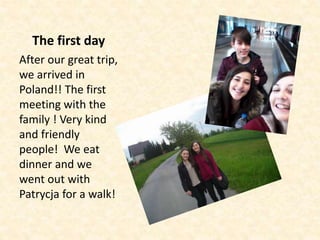 The first day
After our great trip,
we arrived in
Poland!! The first
meeting with the
family ! Very kind
and friendly
people! We eat
dinner and we
went out with
Patrycja for a walk!
 