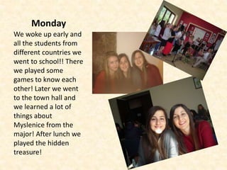 Monday
We woke up early and
all the students from
different countries we
went to school!! There
we played some
games to know each
other! Later we went
to the town hall and
we learned a lot of
things about
Myslenice from the
major! After lunch we
played the hidden
treasure!
 