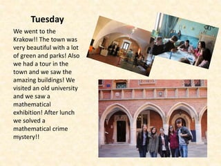 Tuesday
We went to the
Krakow!! The town was
very beautiful with a lot
of green and parks! Also
we had a tour in the
town and we saw the
amazing buildings! We
visited an old university
and we saw a
mathematical
exhibition! After lunch
we solved a
mathematical crime
mystery!!
 