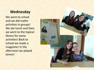 Wednesday
We went to school
and we did maths
activities in groups!
We ate lunch and then
we went to the topical
library for some
activities! Back to
school we made a
magazine! In the
afternoon we played
tennis!
 