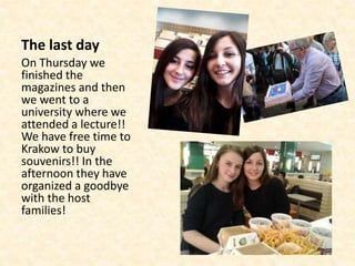 The last day
On Thursday we
finished the
magazines and then
we went to a
university where we
attended a lecture!!
We have free time to
Krakow to buy
souvenirs!! In the
afternoon they have
organized a goodbye
with the host
families!
 