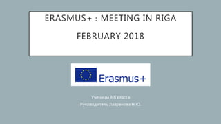 ERASMUS+ : MEETING IN RIGA
FEBRUARY 2018
Ученицы 8.б класса
Руководитель Лавренова Н.Ю.
 