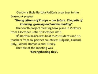 Osnovna škola Bartola Kašića is a partner in the
Erasmus+ project
“Young citizens of Europe – our future. The path of
knowing, growing and understanding”.
The fourth project meeting took place in Vinkovci
from 4 October untill 10 October 2015.
OŠ Bartola Kašića was host to 23 students and 16
teachers from six partner countries: Bulgaria, Finland,
Italy, Poland, Romania and Turkey.
The title of the meeting was
“Strengthening ties”.
 