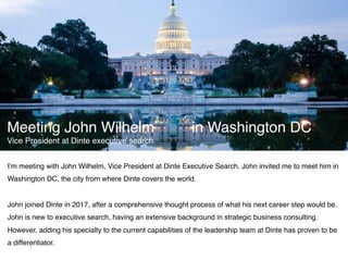 I’m meeting with John Wilhelm, Vice President at Dinte Executive Search. John invited me to meet him in
Washington DC, the city from where Dinte covers the world.
John joined Dinte in 2017, after a comprehensive thought process of what his next career step would be.
John is new to executive search, having an extensive background in strategic business consulting.
However, adding his specialty to the current capabilities of the leadership team at Dinte has proven to be
a differentiator.
Meeting John Wilhelm in Washington DC
Vice President at Dinte executive search
 