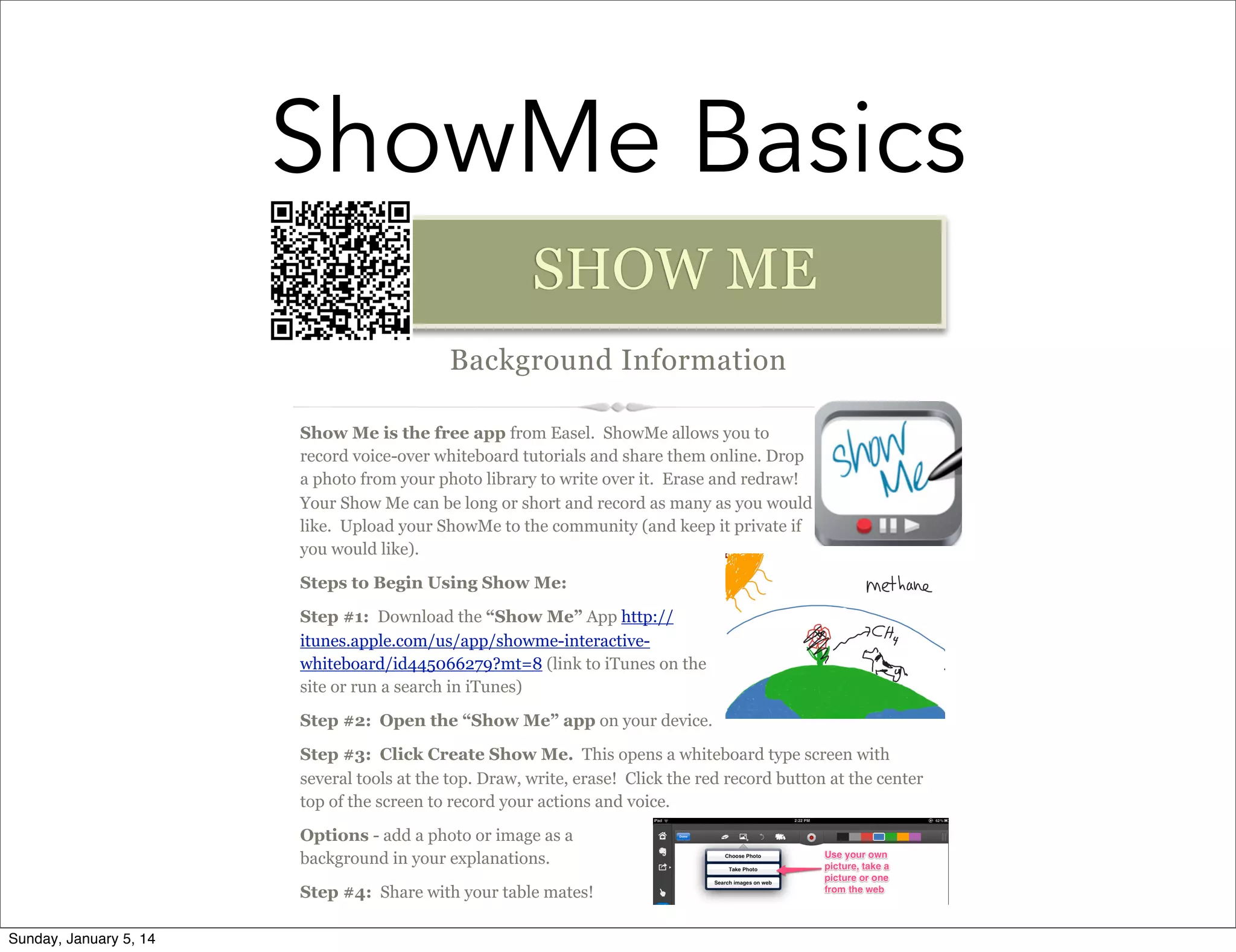 ShowMe Basics
SHOW ME
Background Information
Show Me is the free app from Easel. ShowMe allows you to
record voice-over whiteboard tutorials and share them online. Drop
a photo from your photo library to write over it. Erase and redraw!
Your Show Me can be long or short and record as many as you would
like. Upload your ShowMe to the community (and keep it private if
you would like).
Steps to Begin Using Show Me:
Step #1: Download the “Show Me” App http://
itunes.apple.com/us/app/showme-interactivewhiteboard/id445066279?mt=8 (link to iTunes on the
site or run a search in iTunes)
Step #2: Open the “Show Me” app on your device.
Step #3: Click Create Show Me. This opens a whiteboard type screen with
several tools at the top. Draw, write, erase! Click the red record button at the center
top of the screen to record your actions and voice.
Options - add a photo or image as a
background in your explanations.
Step #4: Share with your table mates!
Sunday, January 5, 14

 