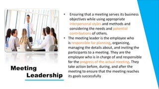 Meeting
Leadership
• Ensuring that a meeting serves its business
objectives while using appropriate
interpersonal styles and methods and
considering the needs and potential
contributions of others.
• The meeting leader is the employee who
is responsible for planning, organizing,
managing the details about, and inviting the
participants to a meeting. They are the
employee who is in charge of and responsible
for the progress of the actual meeting. They
take action before, during, and after the
meeting to ensure that the meeting reaches
its goals successfully
 