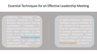Essential Techniques for an Effective Leadership Meeting
• Leadership meetings are
primarily conducted to make
decisions and to ensure that the
organization’s operation is
aligned with its targets and goals.
Apart from deciding on key
issues, it is also through these
meetings that business strategies
are crafted to realize the
organization’s goals and
aspirations effectively.
• A highly-productive leadership
meeting is a great contributor to
the success of an organization
since this gathering is the place
to produce excellent ideas and
strategies. Participants should
also look forward to attending
these meetings, and leave them
feeling energized and inspired.
 