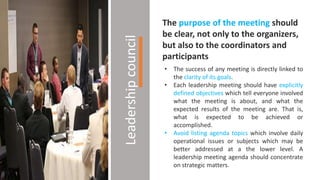 Leadershipcouncil
The purpose of the meeting should
be clear, not only to the organizers,
but also to the coordinators and
participants
• The success of any meeting is directly linked to
the clarity of its goals.
• Each leadership meeting should have explicitly
defined objectives which tell everyone involved
what the meeting is about, and what the
expected results of the meeting are. That is,
what is expected to be achieved or
accomplished.
• Avoid listing agenda topics which involve daily
operational issues or subjects which may be
better addressed at a the lower level. A
leadership meeting agenda should concentrate
on strategic matters.
 