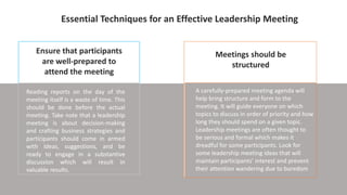 Ensure that participants
are well-prepared to
attend the meeting
Meetings should be
structured
A carefully-prepared meeting agenda will
help bring structure and form to the
meeting. It will guide everyone on which
topics to discuss in order of priority and how
long they should spend on a given topic.
Leadership meetings are often thought to
be serious and formal which makes it
dreadful for some participants. Look for
some leadership meeting ideas that will
maintain participants’ interest and prevent
their attention wandering due to boredom
Essential Techniques for an Effective Leadership Meeting
Reading reports on the day of the
meeting itself is a waste of time. This
should be done before the actual
meeting. Take note that a leadership
meeting is about decision-making
and crafting business strategies and
participants should come in armed
with ideas, suggestions, and be
ready to engage in a substantive
discussion which will result in
valuable results.
 