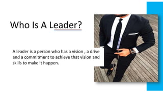 Who Is A Leader?
A leader is a person who has a vision , a drive
and a commitment to achieve that vision and
skills to make it happen.
 