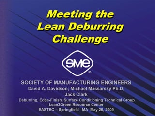Meeting the
         Lean Deburring
           Challenge


 SOCIETY OF MANUFACTURING ENGINEERS
    David A. Davidson; Michael Massarsky Ph.D;
                    Jack Clark
Deburring, Edge-Finish, Surface Conditioning Technical Group
               Lean2Green Resource Center
          EASTEC – Springfield MA May 20, 2009
 