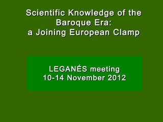 Scientific Knowledge of the
       Baroque Era:
a Joining European Clamp



    LEGANÉS meeting
   10-14 November 2012
 