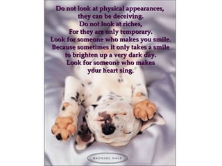 Do not look at physical appearances,Do not look at physical appearances,
they can be deceiving.they can be deceiving.
Do not look at riches,Do not look at riches,
For they are only temporary.For they are only temporary.
Look for someone who makes you smile.Look for someone who makes you smile.
Because sometimes it only takes a smileBecause sometimes it only takes a smile
to brighten up a very dark day.to brighten up a very dark day.
Look for someone who makesLook for someone who makes
your heart sing.your heart sing.
 