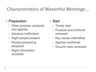 Characteristics of Masterful Meetings…PreparationClear purpose, products and agendaAdvance notificationRight people presentPeople presenting preparedRight information availableStartTimely startPurpose and products reviewedKey issues indentifiedAgenda confirmedGround rules reviewed