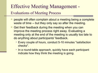 Effective Meeting Management -  Evaluations of Meeting Process   people will often complain about a meeting being a complete waste of time -- but they only say so after the meeting.  Get their feedback during the meeting when you can improve the meeting process right away. Evaluating a meeting only at the end of the meeting is usually too late to do anything about participants' feedback. Every couple of hours, conduct 5-10 minutes "satisfaction checks". In a round-table approach, quickly have each participant indicate how they think the meeting is going.  