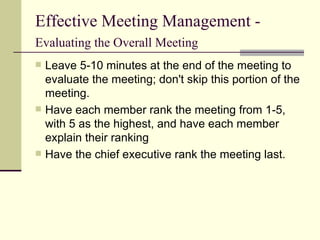 Effective Meeting Management -  Evaluating the Overall Meeting   Leave 5-10 minutes at the end of the meeting to evaluate the meeting; don't skip this portion of the meeting. Have each member rank the meeting from 1-5, with 5 as the highest, and have each member explain their ranking Have the chief executive rank the meeting last. 