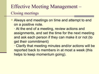 Effective Meeting Management –  Closing meetings   Always end meetings on time and attempt to end on a positive note. · At the end of a meeting, review actions and assignments, and set the time for the next meeting and ask each person if they can make it or not (to get their commitment) · Clarify that meeting minutes and/or actions will be reported back to members in at most a week (this helps to keep momentum going).  