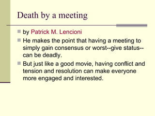 Death by a meeting by  Patrick M.  Lencioni   He makes the point that having a meeting to simply gain consensus or worst--give status--can be deadly.  But just like a good movie, having conflict and tension and resolution can make everyone more engaged and interested.  