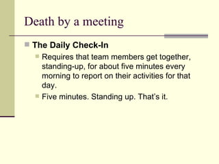 Death by a meeting The Daily Check-In  Requires that team members get together, standing-up, for about five minutes every morning to report on their activities for that day.  Five minutes. Standing up. That’s it.  