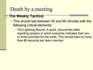 Death by a meeting The Weekly Tactical  This should last between 45 and 90 minutes with the following critical elements: The Lightning Round: A quick, around-the-table reporting session in which everyone indicates their two or three priorities for the week. This should take no more than 60 seconds per team member. 