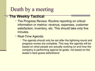 Death by a meeting The Weekly Tactical  The Progress Review: Routine reporting on critical information or metrics: revenue, expenses, customer satisfaction, inventory, etc. This should take only five minutes.  Real-Time Agenda:  The agenda should only be set after the lightning round and progress review are complete. This way the agenda will be based on what people are actually working on and how the company is performing against its goals, not based on the leader’s best guess beforehand.  