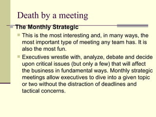 Death by a meeting The Monthly Strategic  This is the most interesting and, in many ways, the most important type of meeting any team has. It is also the most fun.  Executives wrestle with, analyze, debate and decide upon critical issues (but only a few) that will affect the business in fundamental ways. Monthly strategic meetings allow executives to dive into a given topic or two without the distraction of deadlines and tactical concerns.  