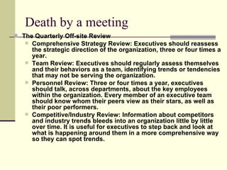 Death by a meeting The Quarterly Off-site Review Comprehensive Strategy Review: Executives should reassess the strategic direction of the organization, three or four times a year.  Team Review: Executives should regularly assess themselves and their behaviors as a team, identifying trends or tendencies that may not be serving the organization.  Personnel Review: Three or four times a year, executives should talk, across departments, about the key employees within the organization. Every member of an executive team should know whom their peers view as their stars, as well as their poor performers.  Competitive/Industry Review: Information about competitors and industry trends bleeds into an organization little by little over time. It is useful for executives to step back and look at what is happening around them in a more comprehensive way so they can spot trends.   