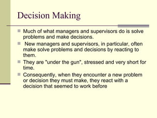 Decision Making Much of what managers and supervisors do is solve problems and make decisions. New managers and supervisors, in particular, often make solve problems and decisions by reacting to them.  They are "under the gun", stressed and very short for time.  Consequently, when they encounter a new problem or decision they must make, they react with a decision that seemed to work before  