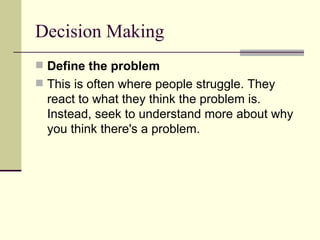 Decision Making Define the problem This is often where people struggle. They react to what they think the problem is. Instead, seek to understand more about why you think there's a problem.  