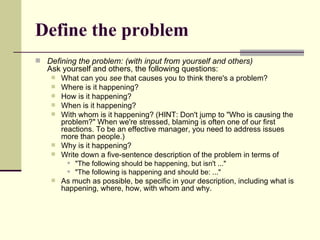 Define the problem Defining the problem: (with input from yourself and others) Ask yourself and others, the following questions:  What can you  see  that causes you to think there's a problem?  Where is it happening? How is it happening? When is it happening? With whom is it happening? (HINT: Don't jump to "Who is causing the problem?" When we're stressed, blaming is often one of our first reactions. To be an effective manager, you need to address issues more than people.) Why is it happening? Write down a five-sentence description of the problem in terms of  "The following should be happening, but isn't ..."  "The following is happening and should be: ..."  As much as possible, be specific in your description, including what is happening, where, how, with whom and why.  