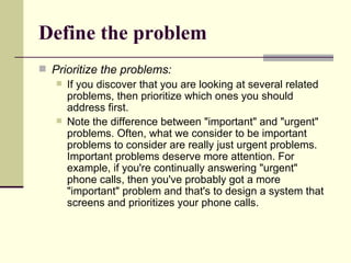 Define the problem Prioritize the problems: If you discover that you are looking at several related problems, then prioritize which ones you should address first.  Note the difference between "important" and "urgent" problems. Often, what we consider to be important problems to consider are really just urgent problems. Important problems deserve more attention. For example, if you're continually answering "urgent" phone calls, then you've probably got a more "important" problem and that's to design a system that screens and prioritizes your phone calls. 
