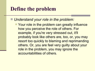 Define the problem Understand your role in the problem: Your role in the problem can greatly influence how you perceive the role of others. For example, if you're very stressed out, it'll probably look like others are, too, or, you may resort too quickly to blaming and reprimanding others. Or, you are feel very guilty about your role in the problem, you may ignore the accountabilities of others. 