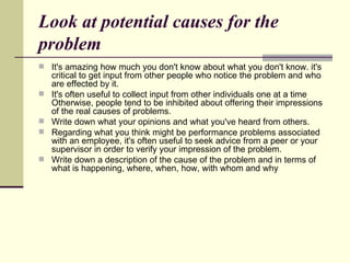 Look at potential causes for the problem It's amazing how much you don't know about what you don't know. it's critical to get input from other people who notice the problem and who are effected by it.  It's often useful to collect input from other individuals one at a time Otherwise, people tend to be inhibited about offering their impressions of the real causes of problems. Write down what your opinions and what you've heard from others. Regarding what you think might be performance problems associated with an employee, it's often useful to seek advice from a peer or your supervisor in order to verify your impression of the problem. Write down a description of the cause of the problem and in terms of what is happening, where, when, how, with whom and why  