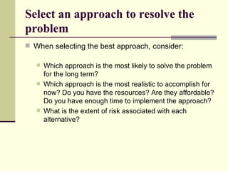 Select an approach to resolve the problem When selecting the best approach, consider: Which approach is the most likely to solve the problem for the long term? Which approach is the most realistic to accomplish for now? Do you have the resources? Are they affordable? Do you have enough time to implement the approach? What is the extent of risk associated with each alternative?  