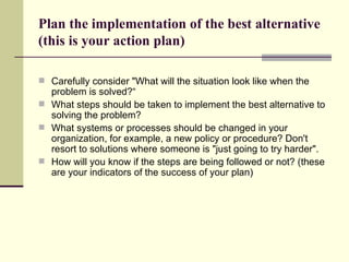 Plan the implementation of the best alternative (this is your action plan) Carefully consider "What will the situation look like when the problem is solved?“ What steps should be taken to implement the best alternative to solving the problem?  What systems or processes should be changed in your organization, for example, a new policy or procedure? Don't resort to solutions where someone is "just going to try harder".  How will you know if the steps are being followed or not? (these are your indicators of the success of your plan) 