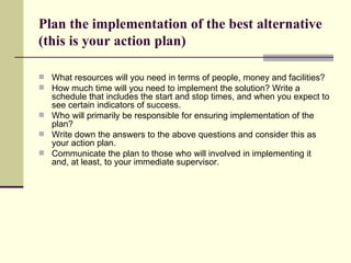 Plan the implementation of the best alternative (this is your action plan) What resources will you need in terms of people, money and facilities?  How much time will you need to implement the solution? Write a schedule that includes the start and stop times, and when you expect to see certain indicators of success.  Who will primarily be responsible for ensuring implementation of the plan? Write down the answers to the above questions and consider this as your action plan. Communicate the plan to those who will involved in implementing it and, at least, to your immediate supervisor. 