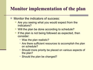 Monitor implementation of the plan Monitor the indicators of success:  Are you seeing what you would expect from the indicators? Will the plan be done according to schedule? If the plan is not being followed as expected, then consider:  Was the plan realistic?  Are there sufficient resources to accomplish the plan on schedule?  Should more priority be placed on various aspects of the plan?  Should the plan be changed?  