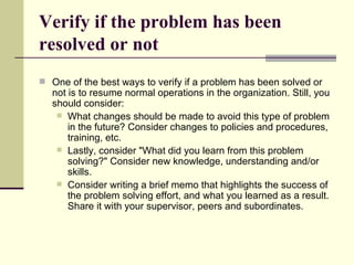 Verify if the problem has been resolved or not One of the best ways to verify if a problem has been solved or not is to resume normal operations in the organization. Still, you should consider: What changes should be made to avoid this type of problem in the future? Consider changes to policies and procedures, training, etc.  Lastly, consider "What did you learn from this problem solving?" Consider new knowledge, understanding and/or skills.  Consider writing a brief memo that highlights the success of the problem solving effort, and what you learned as a result. Share it with your supervisor, peers and subordinates.  