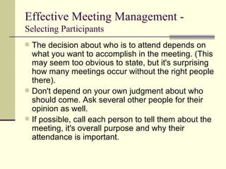 Effective Meeting Management -  Selecting Participants The decision about who is to attend depends on what you want to accomplish in the meeting. (This may seem too obvious to state, but it's surprising how many meetings occur without the right people there). Don't depend on your own judgment about who should come. Ask several other people for their opinion as well. If possible, call each person to tell them about the meeting, it's overall purpose and why their attendance is important. 