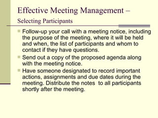 Effective Meeting Management –  Selecting Participants   Follow-up your call with a meeting notice, including the purpose of the meeting, where it will be held and when, the list of participants and whom to contact if they have questions. Send out a copy of the proposed agenda along with the meeting notice. Have someone designated to record important actions, assignments and due dates during the meeting. Distribute the notes  to all participants shortly after the meeting.   