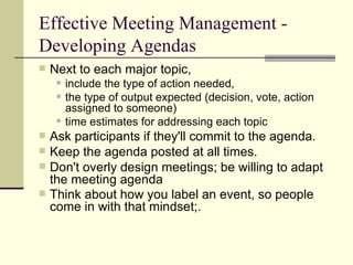 Effective Meeting Management - Developing Agendas  Next to each major topic,  include the type of action needed,  the type of output expected (decision, vote, action assigned to someone) time estimates for addressing each topic Ask participants if they'll commit to the agenda.  Keep the agenda posted at all times. Don't overly design meetings; be willing to adapt the meeting agenda  Think about how you label an event, so people come in with that mindset;. 