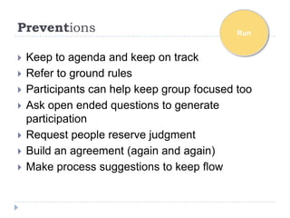 Preventions                                  Run


   Keep to agenda and keep on track
   Refer to ground rules
   Participants can help keep group focused too
   Ask open ended questions to generate
    participation
   Request people reserve judgment
   Build an agreement (again and again)
   Make process suggestions to keep flow
 